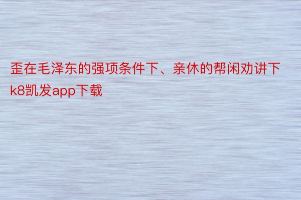 歪在毛泽东的强项条件下、亲休的帮闲劝讲下k8凯发app下载