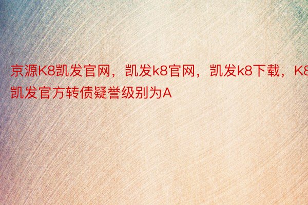 京源K8凯发官网，凯发k8官网，凯发k8下载，K8凯发官方转债疑誉级别为A