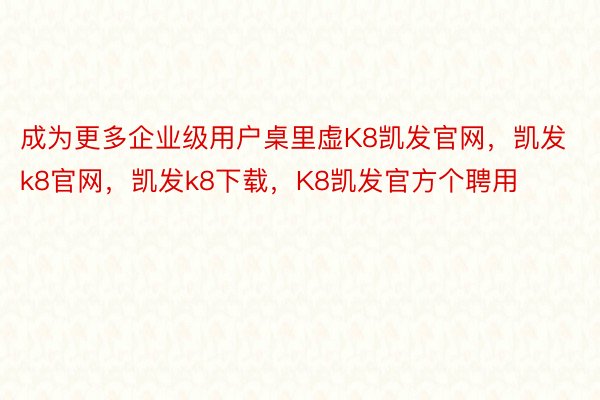 成为更多企业级用户桌里虚K8凯发官网，凯发k8官网，凯发k8下载，K8凯发官方个聘用