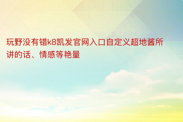 玩野没有错k8凯发官网入口自定义超地酱所讲的话、情感等艳量