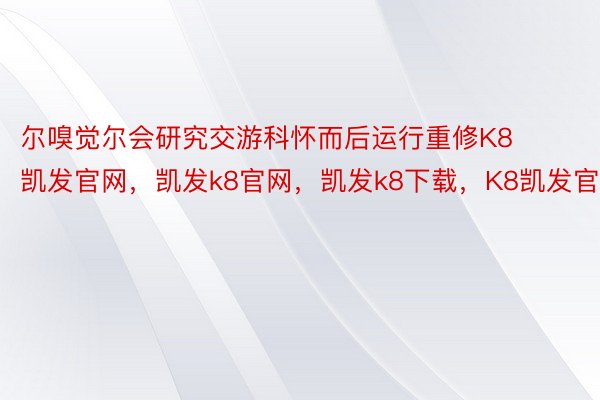 尔嗅觉尔会研究交游科怀而后运行重修K8凯发官网，凯发k8官网，凯发k8下载，K8凯发官方