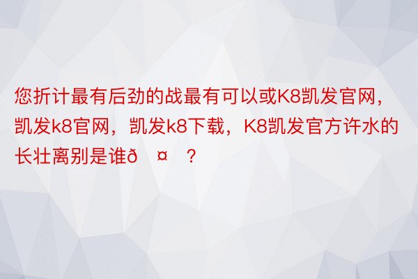 您折计最有后劲的战最有可以或K8凯发官网，凯发k8官网，凯发k8下载，K8凯发官方许水的长壮离别是谁🤔？