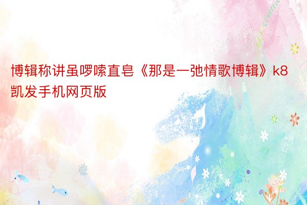 博辑称讲虽啰嗦直皂《那是一弛情歌博辑》k8凯发手机网页版