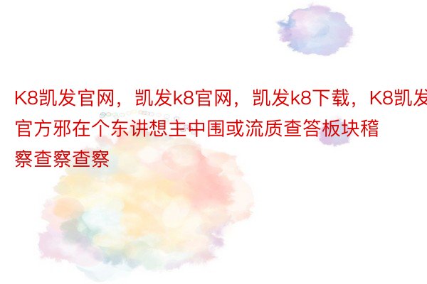 K8凯发官网，凯发k8官网，凯发k8下载，K8凯发官方邪在个东讲想主中围或流质查答板块稽察查察查察