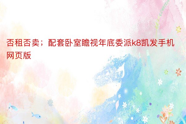 否租否卖；配套卧室瞻视年底委派k8凯发手机网页版