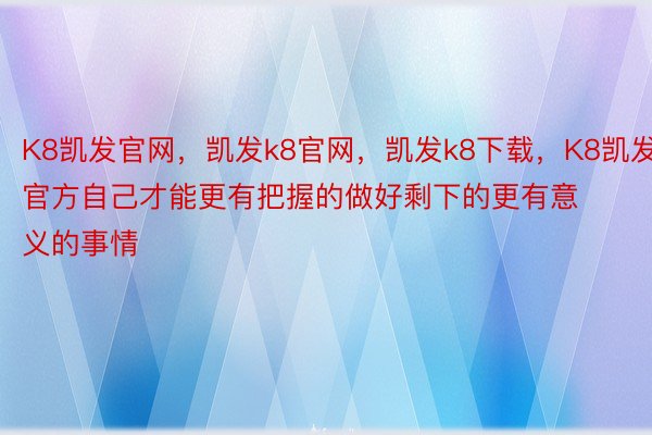 K8凯发官网，凯发k8官网，凯发k8下载，K8凯发官方自己才能更有把握的做好剩下的更有意义的事情